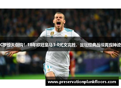 C罗惊天倒钩！18年欧冠皇马3-0尤文完胜，足坛经典战役再现神迹